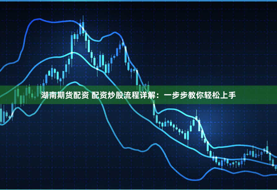 湖南期货配资 配资炒股流程详解：一步步教你轻松上手