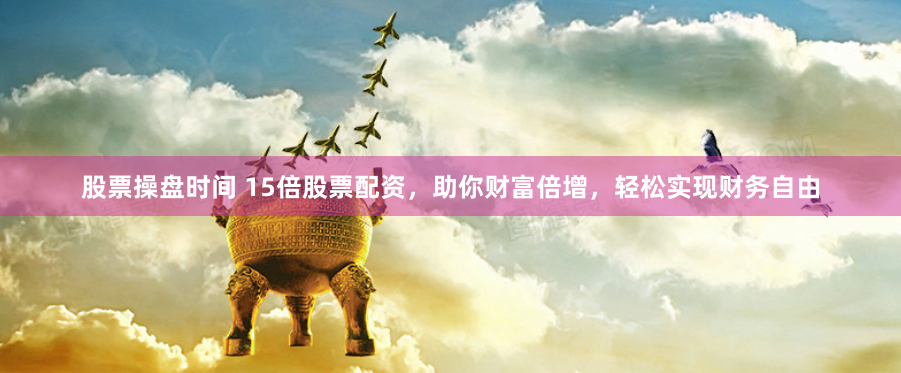 股票操盘时间 15倍股票配资，助你财富倍增，轻松实现财务自由