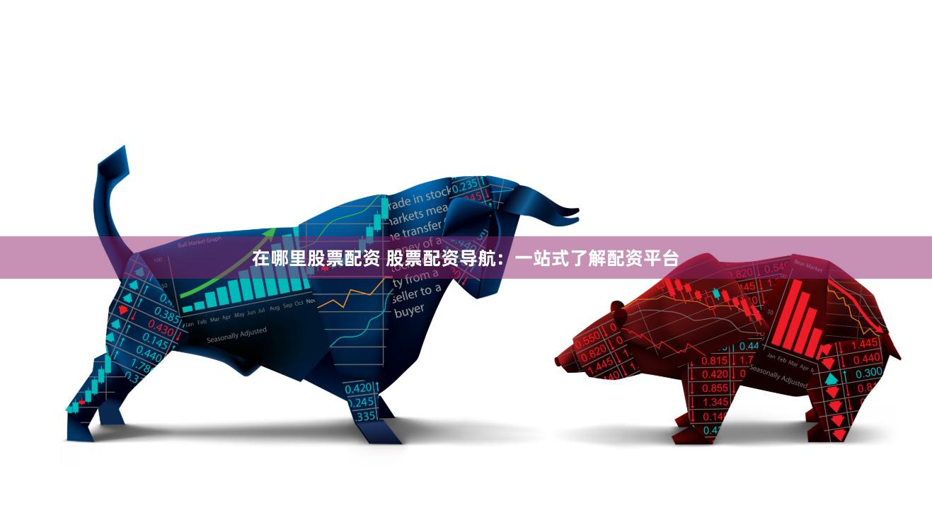 在哪里股票配资 股票配资导航：一站式了解配资平台