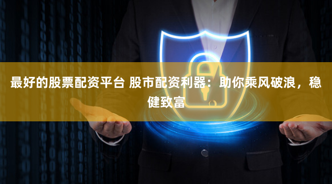 最好的股票配资平台 股市配资利器：助你乘风破浪，稳健致富