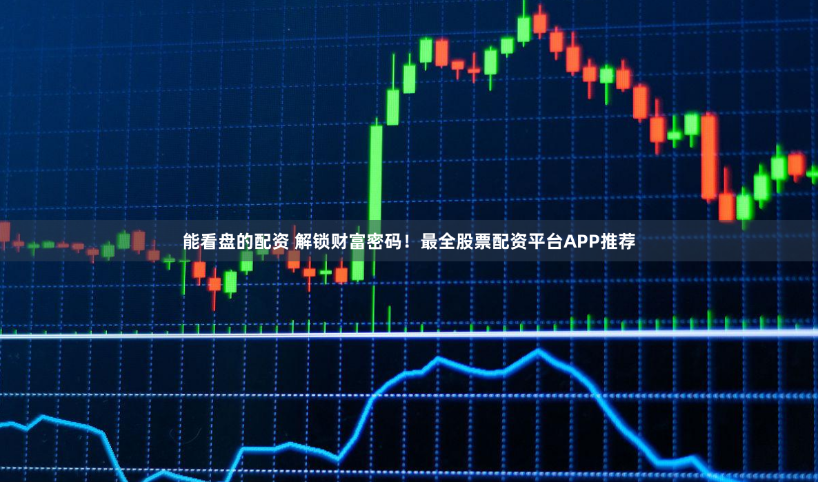 能看盘的配资 解锁财富密码！最全股票配资平台APP推荐