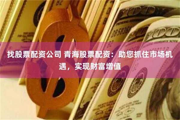 找股票配资公司 青海股票配资：助您抓住市场机遇，实现财富增值