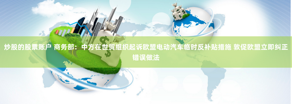 炒股的股票账户 商务部：中方在世贸组织起诉欧盟电动汽车临时反补贴措施 敦促欧盟立即纠正错误做法