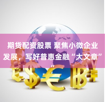 期货配资股票 聚焦小微企业发展，写好普惠金融“大文章”
