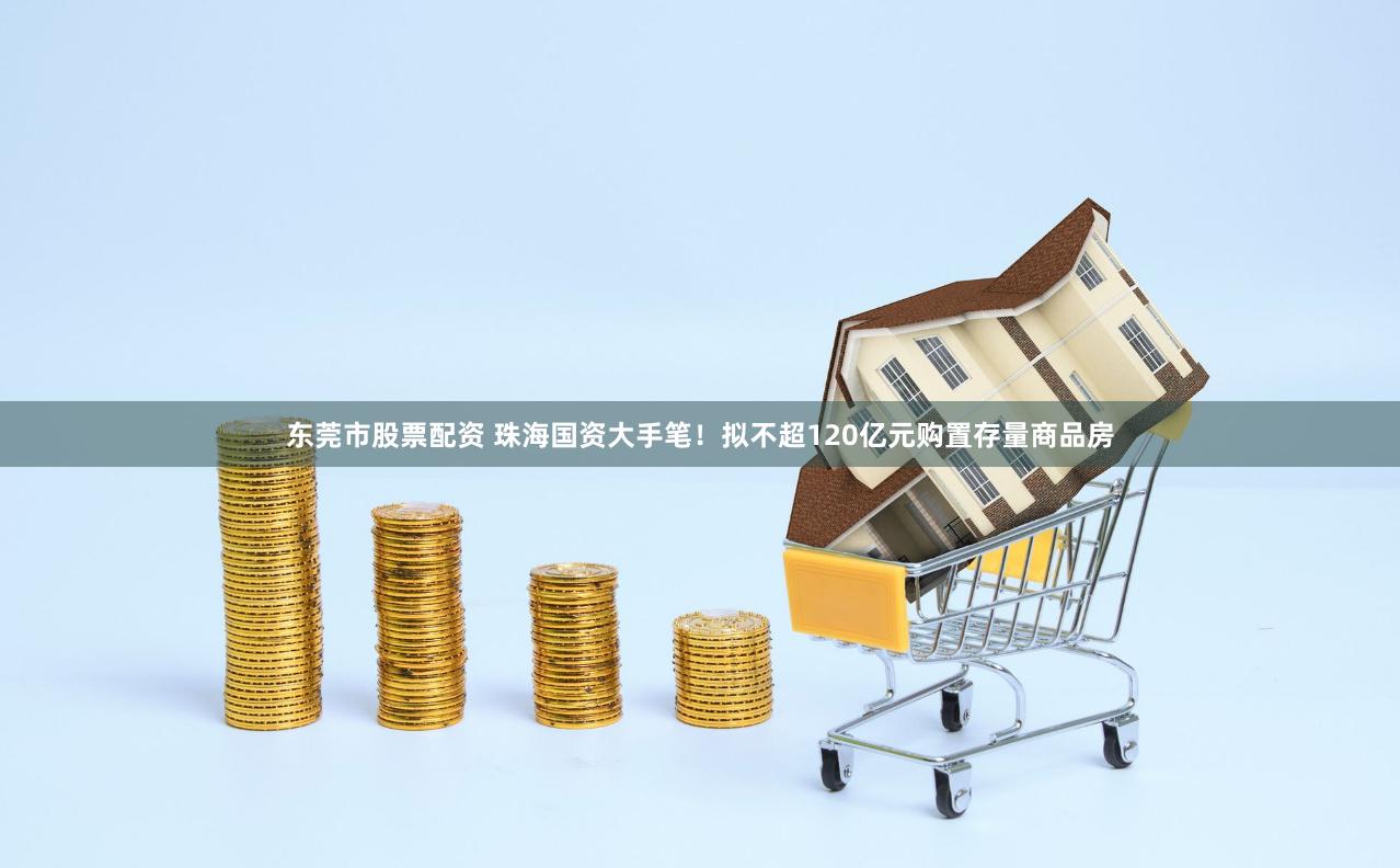 东莞市股票配资 珠海国资大手笔！拟不超120亿元购置存量商品房