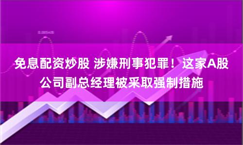 免息配资炒股 涉嫌刑事犯罪！这家A股公司副总经理被采取强制措施