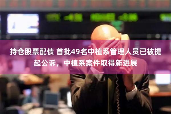 持仓股票配债 首批49名中植系管理人员已被提起公诉，中植系案件取得新进展