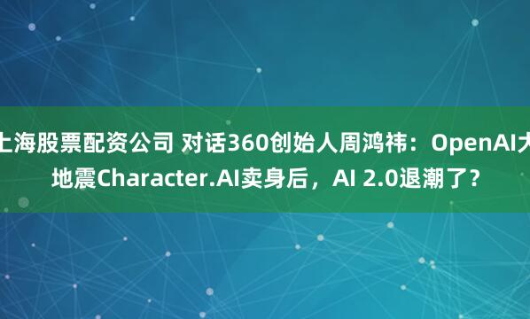 上海股票配资公司 对话360创始人周鸿祎：OpenAI大地震Character.AI卖身后，AI 2.0退潮了？