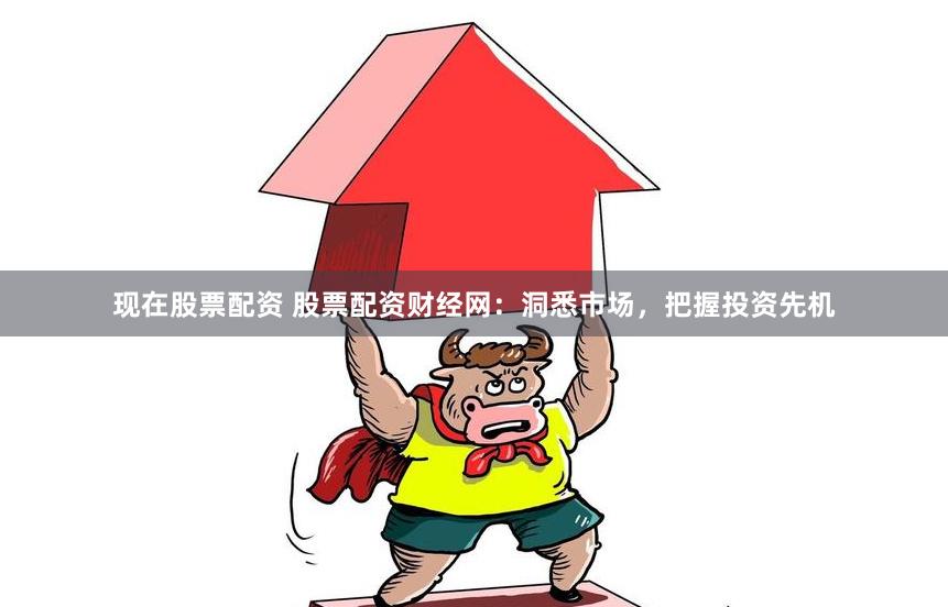 现在股票配资 股票配资财经网：洞悉市场，把握投资先机