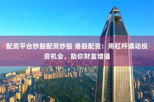 配资平台炒股配资炒股 港股配资：用杠杆撬动投资机会，助你财富增值