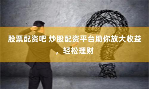 股票配资吧 炒股配资平台助你放大收益，轻松理财