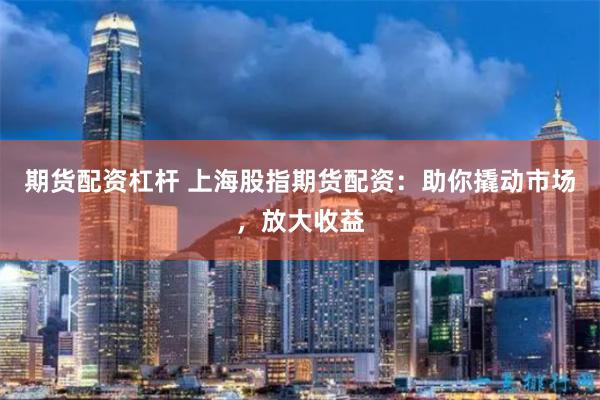 期货配资杠杆 上海股指期货配资：助你撬动市场，放大收益