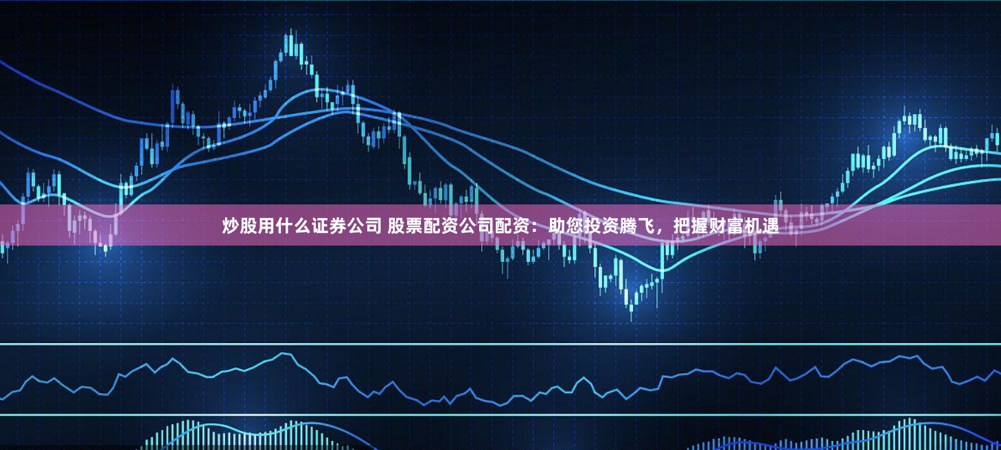 炒股用什么证券公司 股票配资公司配资：助您投资腾飞，把握财富机遇