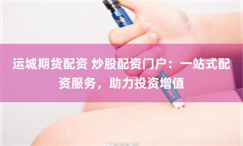 运城期货配资 炒股配资门户：一站式配资服务，助力投资增值