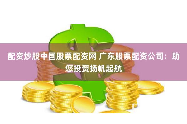 配资炒股中国股票配资网 广东股票配资公司：助您投资扬帆起航
